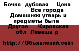 Бочка  дубовая  › Цена ­ 4 600 - Все города Домашняя утварь и предметы быта » Другое   . Кировская обл.,Леваши д.